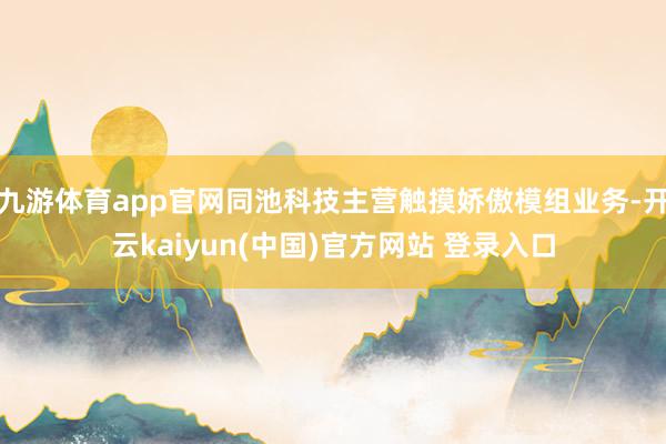 九游体育app官网同池科技主营触摸娇傲模组业务-开云kaiyun(中国)官方网站 登录入口