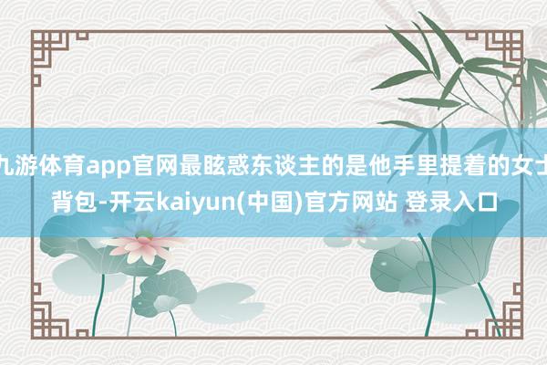 九游体育app官网最眩惑东谈主的是他手里提着的女士背包-开云kaiyun(中国)官方网站 登录入口