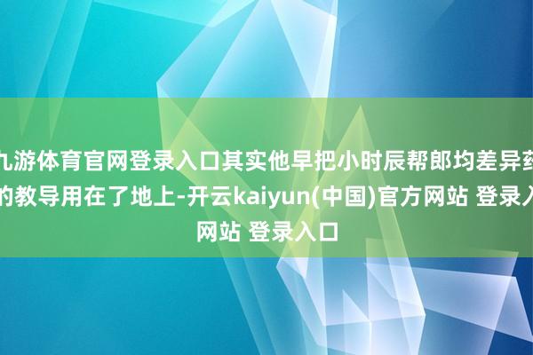 九游体育官网登录入口其实他早把小时辰帮郎均差异药材的教导用在了地上-开云kaiyun(中国)官方网站 登录入口