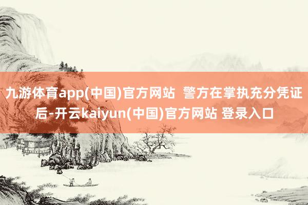 九游体育app(中国)官方网站  警方在掌执充分凭证后-开云kaiyun(中国)官方网站 登录入口