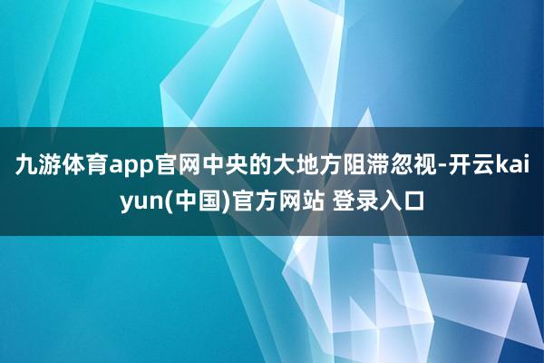 九游体育app官网中央的大地方阻滞忽视-开云kaiyun(中国)官方网站 登录入口