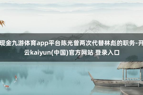 现金九游体育app平台陈光曾两次代替林彪的职务-开云kaiyun(中国)官方网站 登录入口