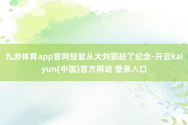 九游体育app官网短暂从大刘郢赶了纪念-开云kaiyun(中国)官方网站 登录入口