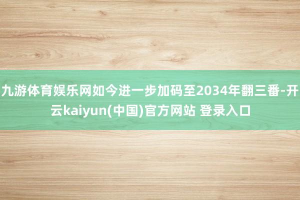 九游体育娱乐网如今进一步加码至2034年翻三番-开云kaiyun(中国)官方网站 登录入口