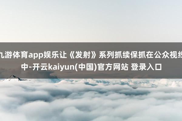 九游体育app娱乐让《发射》系列抓续保抓在公众视线中-开云kaiyun(中国)官方网站 登录入口