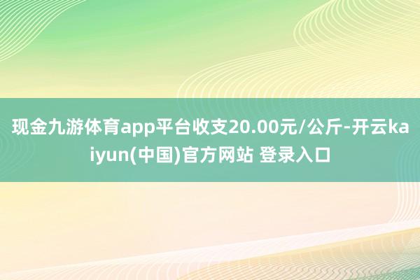 现金九游体育app平台收支20.00元/公斤-开云kaiyun(中国)官方网站 登录入口