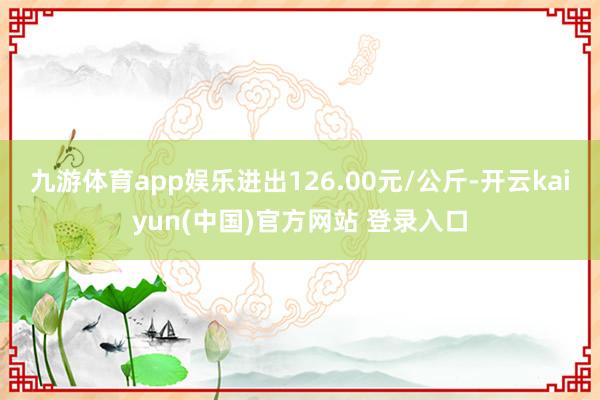 九游体育app娱乐进出126.00元/公斤-开云kaiyun(中国)官方网站 登录入口