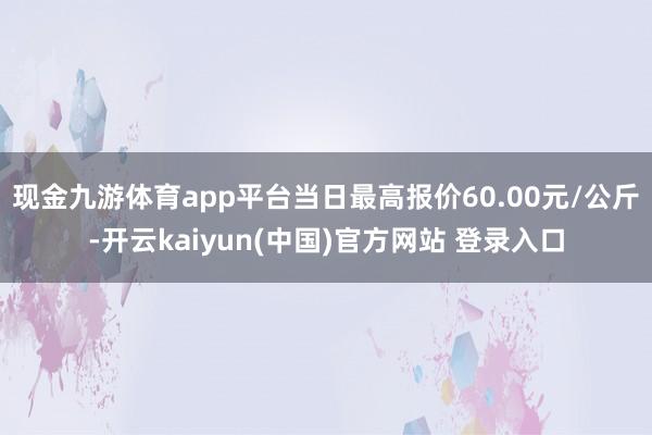 现金九游体育app平台当日最高报价60.00元/公斤-开云kaiyun(中国)官方网站 登录入口