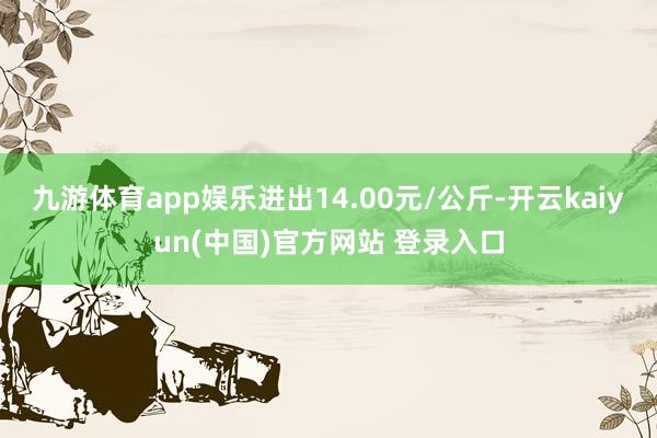 九游体育app娱乐进出14.00元/公斤-开云kaiyun(中国)官方网站 登录入口