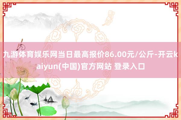 九游体育娱乐网当日最高报价86.00元/公斤-开云kaiyun(中国)官方网站 登录入口