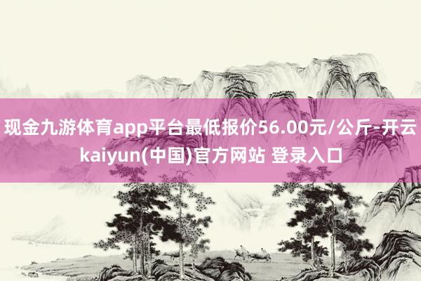 现金九游体育app平台最低报价56.00元/公斤-开云kaiyun(中国)官方网站 登录入口