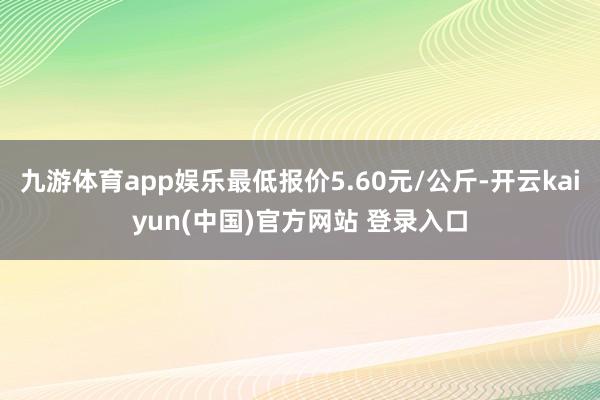 九游体育app娱乐最低报价5.60元/公斤-开云kaiyun(中国)官方网站 登录入口
