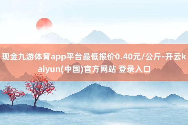 现金九游体育app平台最低报价0.40元/公斤-开云kaiyun(中国)官方网站 登录入口