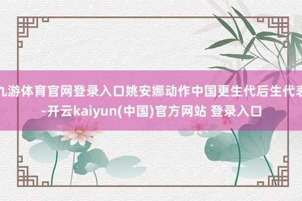 九游体育官网登录入口姚安娜动作中国更生代后生代表-开云kaiyun(中国)官方网站 登录入口