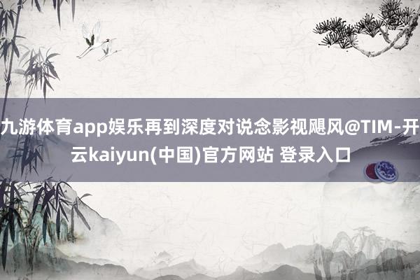 九游体育app娱乐再到深度对说念影视飓风@TIM-开云kaiyun(中国)官方网站 登录入口