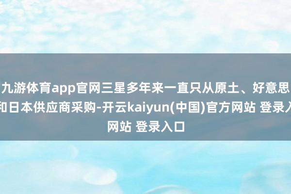 九游体育app官网三星多年来一直只从原土、好意思国和日本供应商采购-开云kaiyun(中国)官方网站 登录入口