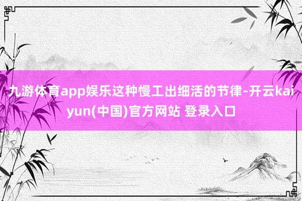 九游体育app娱乐这种慢工出细活的节律-开云kaiyun(中国)官方网站 登录入口