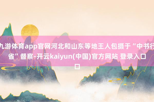 九游体育app官网河北和山东等地王人包摄于“中书行省”督察-开云kaiyun(中国)官方网站 登录入口