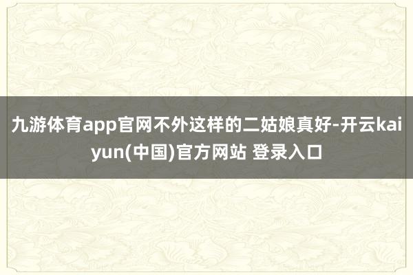 九游体育app官网不外这样的二姑娘真好-开云kaiyun(中国)官方网站 登录入口