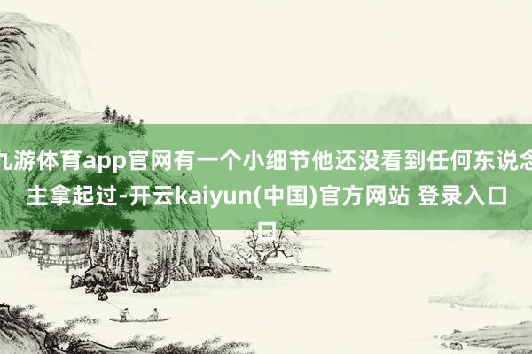 九游体育app官网有一个小细节他还没看到任何东说念主拿起过-开云kaiyun(中国)官方网站 登录入口