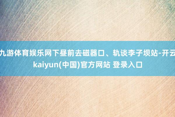 九游体育娱乐网下昼前去磁器口、轨谈李子坝站-开云kaiyun(中国)官方网站 登录入口