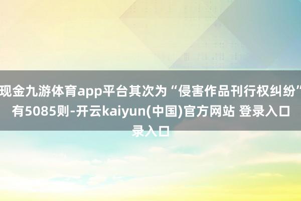 现金九游体育app平台其次为“侵害作品刊行权纠纷”有5085则-开云kaiyun(中国)官方网站 登录入口