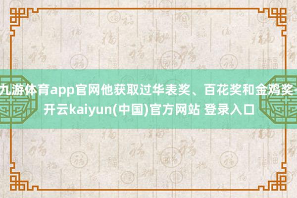 九游体育app官网他获取过华表奖、百花奖和金鸡奖-开云kaiyun(中国)官方网站 登录入口