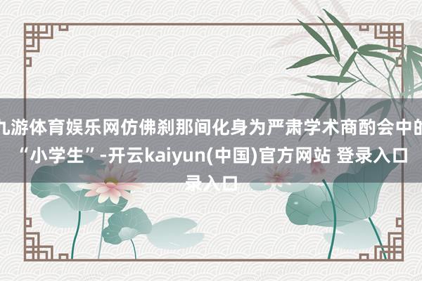 九游体育娱乐网仿佛刹那间化身为严肃学术商酌会中的“小学生”-开云kaiyun(中国)官方网站 登录入口