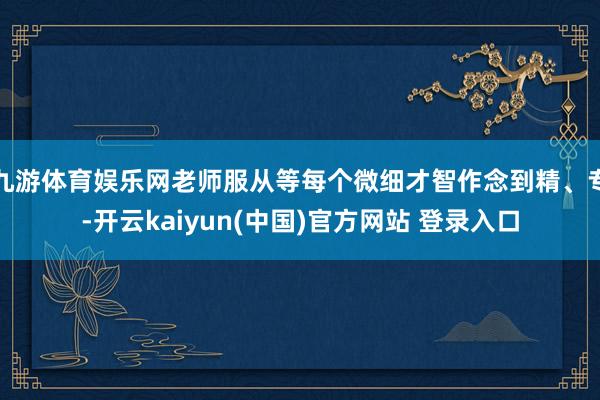 九游体育娱乐网老师服从等每个微细才智作念到精、专-开云kaiyun(中国)官方网站 登录入口