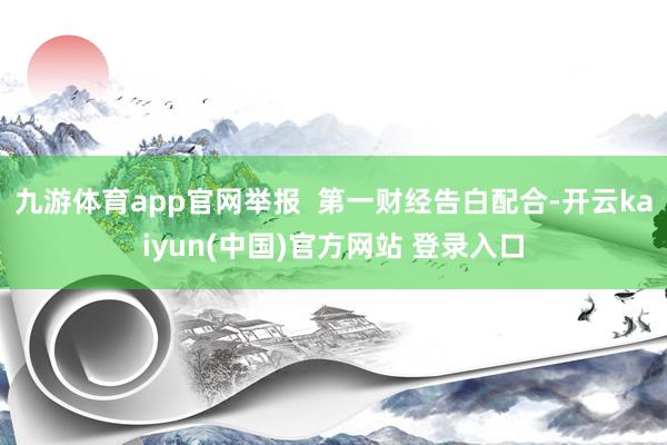 九游体育app官网举报 第一财经告白配合-开云kaiyun(中国)官方网站 登录入口