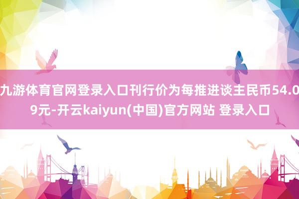 九游体育官网登录入口刊行价为每推进谈主民币54.09元-开云kaiyun(中国)官方网站 登录入口