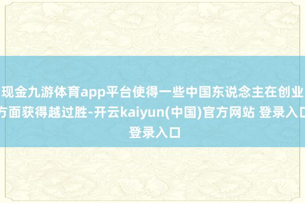 现金九游体育app平台使得一些中国东说念主在创业方面获得越过胜-开云kaiyun(中国)官方网站 登录入口