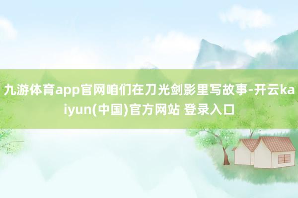 九游体育app官网咱们在刀光剑影里写故事-开云kaiyun(中国)官方网站 登录入口