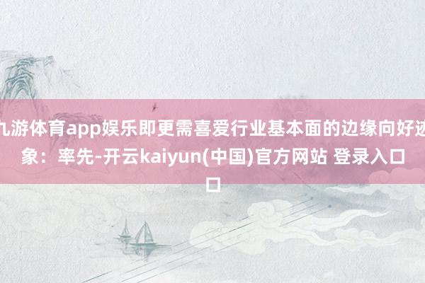 九游体育app娱乐即更需喜爱行业基本面的边缘向好迹象：率先-开云kaiyun(中国)官方网站 登录入口