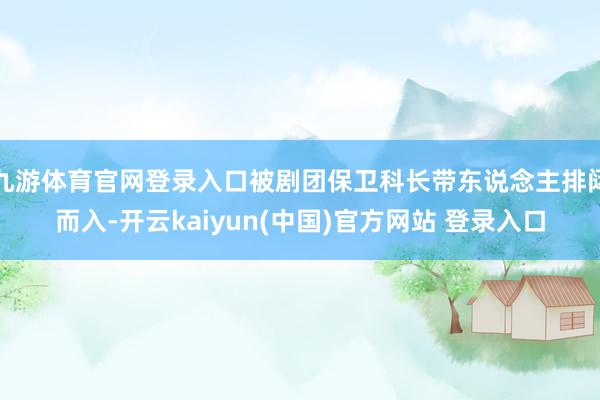 九游体育官网登录入口被剧团保卫科长带东说念主排闼而入-开云kaiyun(中国)官方网站 登录入口