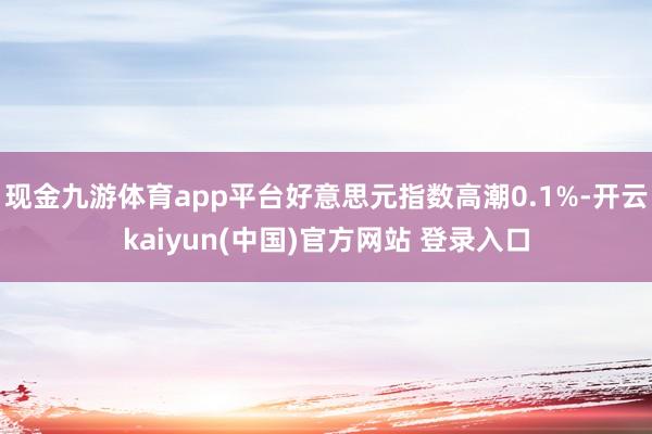 现金九游体育app平台好意思元指数高潮0.1%-开云kaiyun(中国)官方网站 登录入口