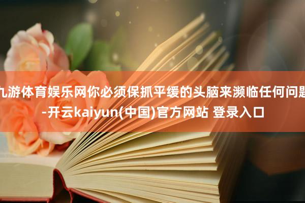 九游体育娱乐网你必须保抓平缓的头脑来濒临任何问题-开云kaiyun(中国)官方网站 登录入口