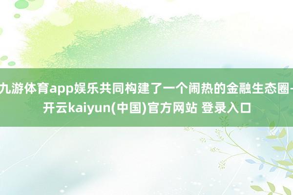 九游体育app娱乐共同构建了一个闹热的金融生态圈-开云kaiyun(中国)官方网站 登录入口