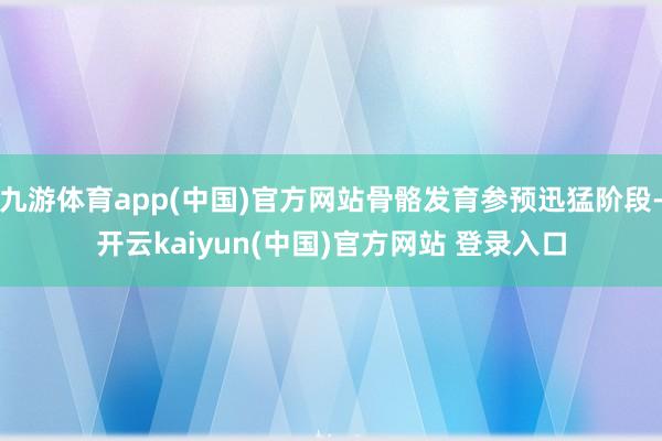 九游体育app(中国)官方网站骨骼发育参预迅猛阶段-开云kaiyun(中国)官方网站 登录入口