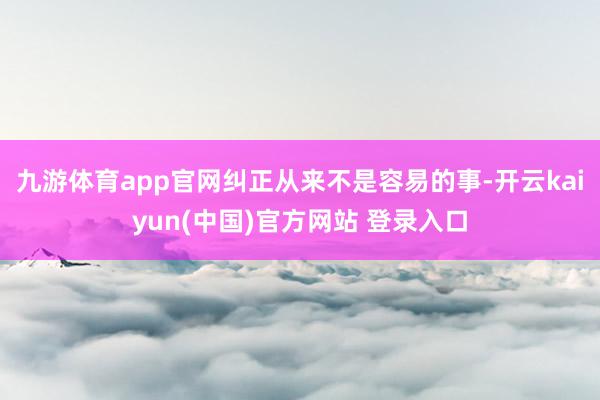 九游体育app官网纠正从来不是容易的事-开云kaiyun(中国)官方网站 登录入口
