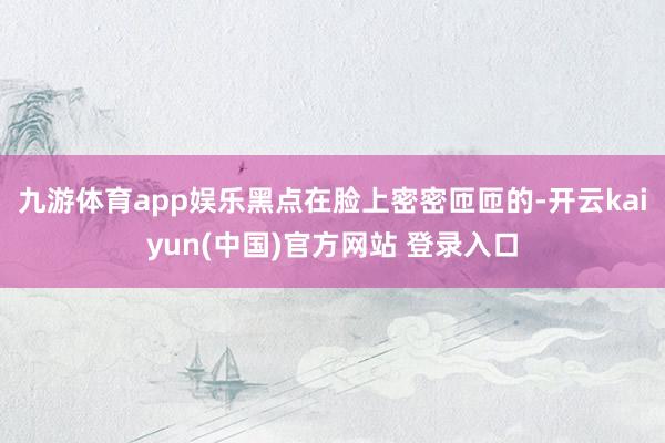 九游体育app娱乐黑点在脸上密密匝匝的-开云kaiyun(中国)官方网站 登录入口