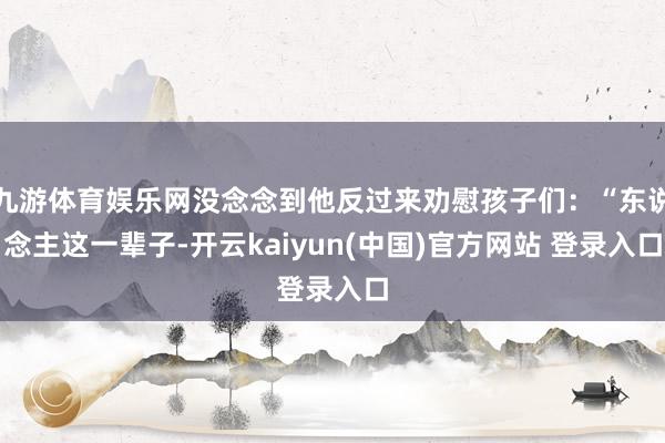 九游体育娱乐网没念念到他反过来劝慰孩子们：“东说念主这一辈子-开云kaiyun(中国)官方网站 登录入口