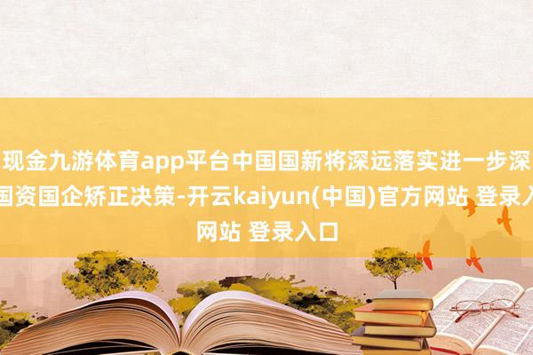 现金九游体育app平台中国国新将深远落实进一步深化国资国企矫正决策-开云kaiyun(中国)官方网站 登录入口
