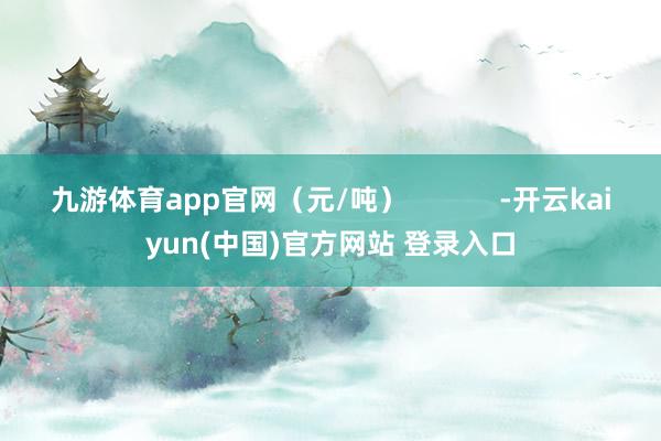 九游体育app官网（元/吨）            -开云kaiyun(中国)官方网站 登录入口