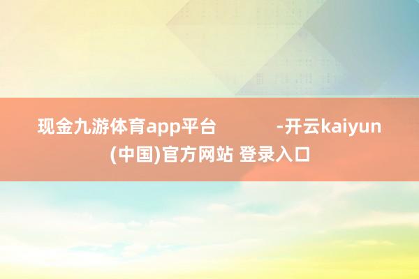 现金九游体育app平台            -开云kaiyun(中国)官方网站 登录入口