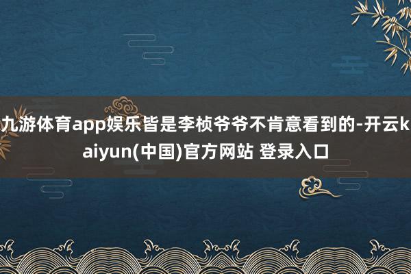 九游体育app娱乐皆是李桢爷爷不肯意看到的-开云kaiyun(中国)官方网站 登录入口