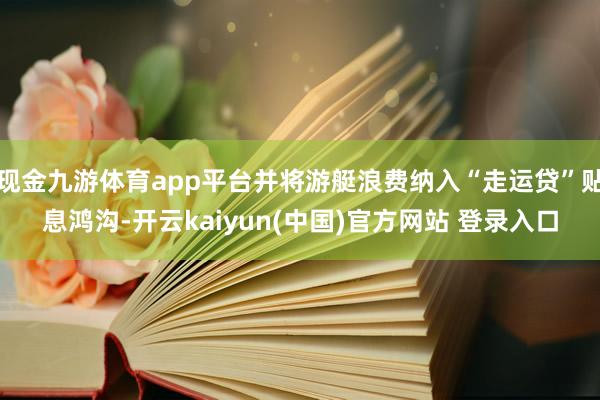 现金九游体育app平台并将游艇浪费纳入“走运贷”贴息鸿沟-开云kaiyun(中国)官方网站 登录入口