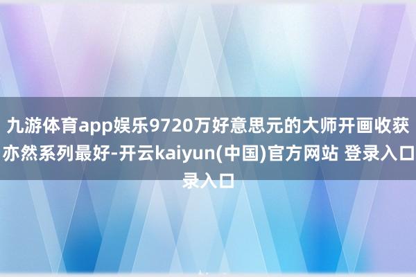 九游体育app娱乐9720万好意思元的大师开画收获亦然系列最好-开云kaiyun(中国)官方网站 登录入口