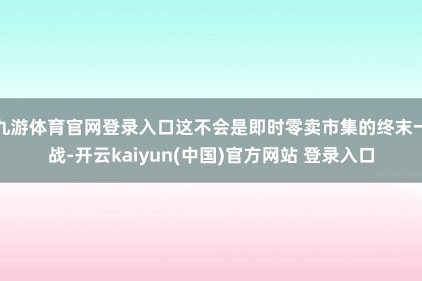 九游体育官网登录入口这不会是即时零卖市集的终末一战-开云kaiyun(中国)官方网站 登录入口