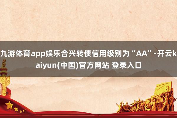 九游体育app娱乐合兴转债信用级别为“AA”-开云kaiyun(中国)官方网站 登录入口